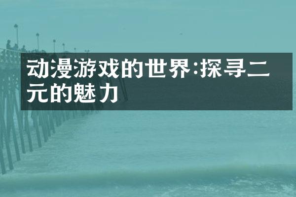 动漫游戏的世界:探寻二次元的魅力