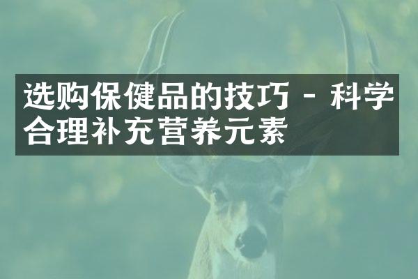 选购保健品的技巧 - 科学合理补充营养元素