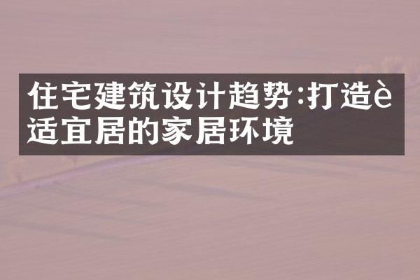 住宅建筑设计趋势:打造舒适宜居的家居环境