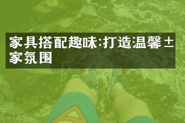 家具搭配趣味:打造温馨居家氛围