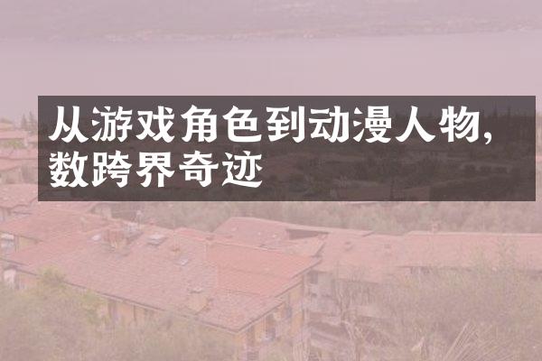 从游戏角色到动漫人物,细数跨界奇迹