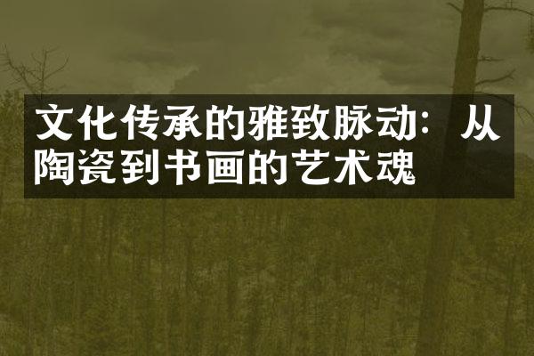文化传承的雅致脉动：从陶瓷到书画的艺术魂
