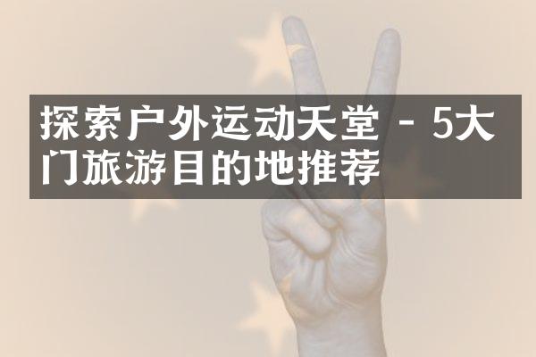 探索户外运动天堂 - 5大热门旅游目的地推荐