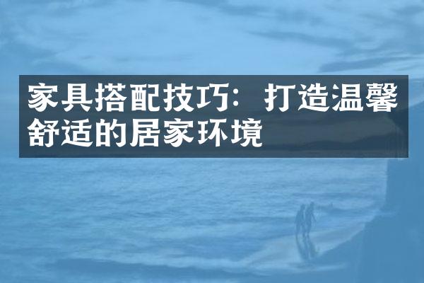 家具搭配技巧：打造温馨舒适的居家环境