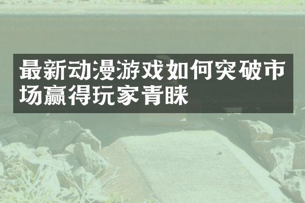 最新动漫游戏如何突破市场赢得玩家青睐