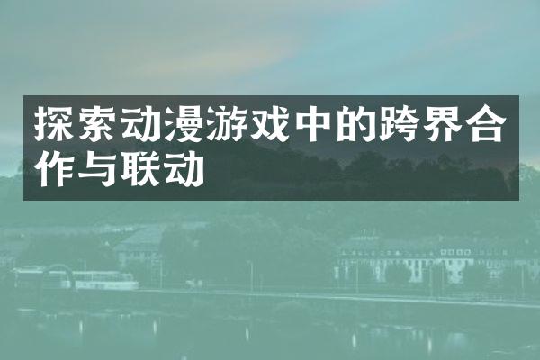 探索动漫游戏中的跨界合作与联动