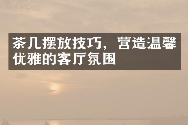 茶几摆放技巧，营造温馨优雅的客厅氛围