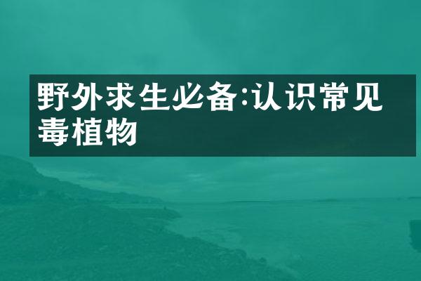 野外求生必备:认识常见有毒植物