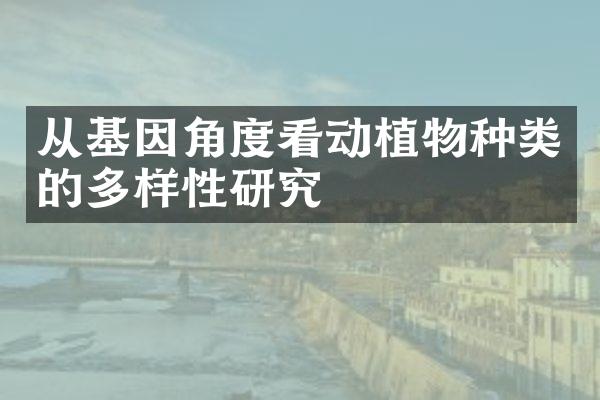 从基因角度看动植物种类的多样性研究