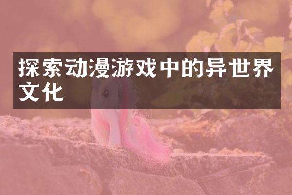 探索动漫游戏中的异世界文化
