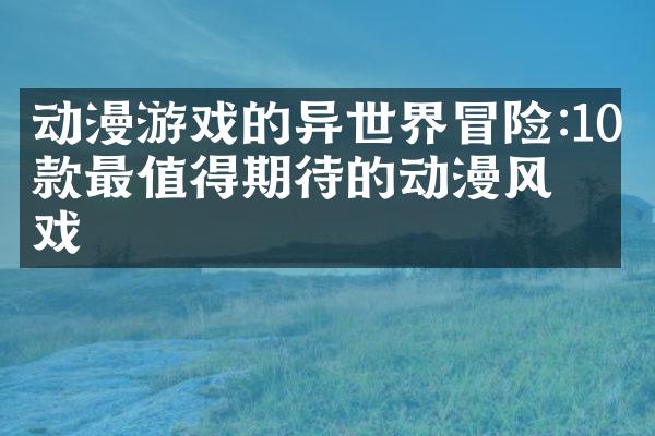 动漫游戏的异世界冒险:10款最值得期待的动漫风游戏