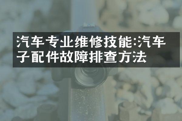 汽车专业维修技能:汽车电子配件故障排查方法