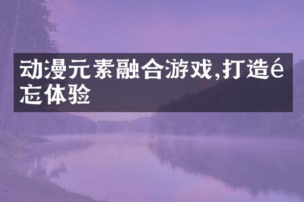 动漫元素融合游戏,打造难忘体验