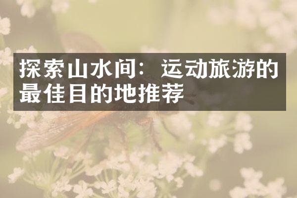 探索山水间：运动旅游的最佳目的地推荐