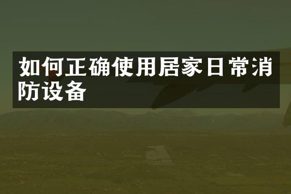 如何正确使用居家日常消防设备