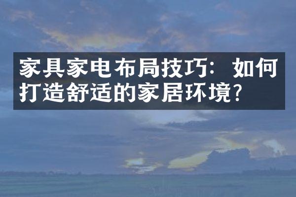 家具家电布局技巧：如何打造舒适的家居环境？