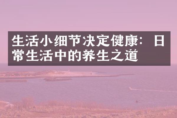生活小细节决定健康：日常生活中的养生之道