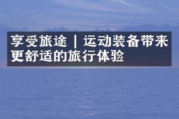享受旅途 | 运动装备带来更舒适的旅行体验