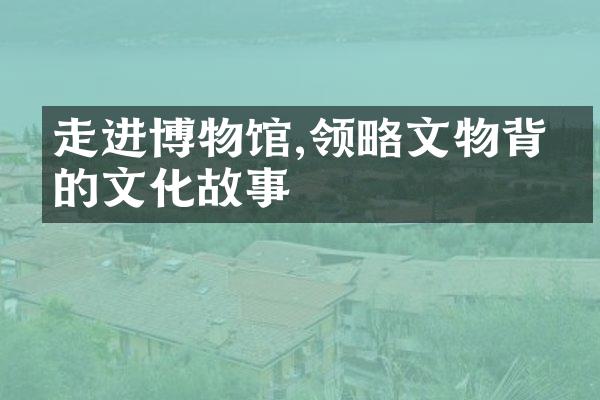 走进博物馆,领略文物背后的文化故事