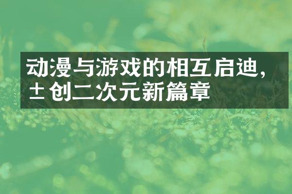 动漫与游戏的相互启迪,共创二次元新篇章