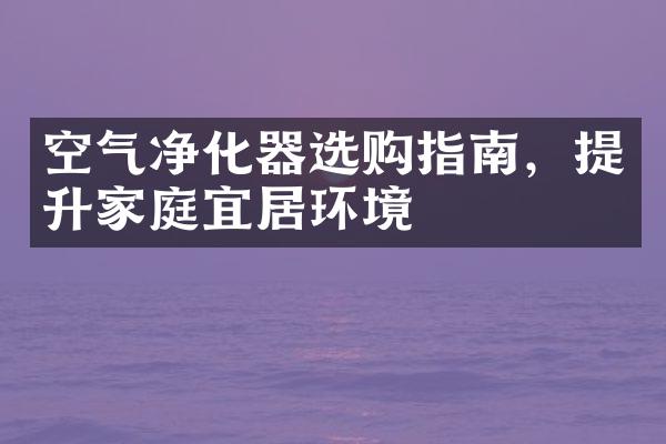 空气净化器选购指南，提升家庭宜居环境