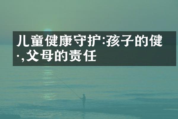 儿童健康守护:孩子的健康,父母的责任