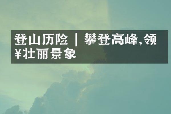 登山历险 | 攀登高峰,领略壮丽景象