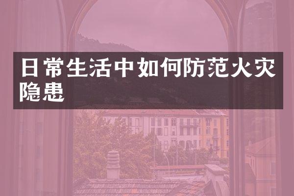 日常生活中如何防范火灾隐患