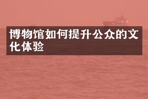 博物馆如何提升公众的文化体验