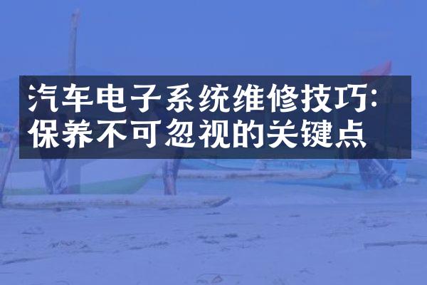 汽车电子系统维修技巧：保养不可忽视的关键点