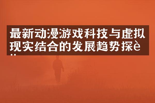最新动漫游戏科技与虚拟现实结合的发展趋势探讨