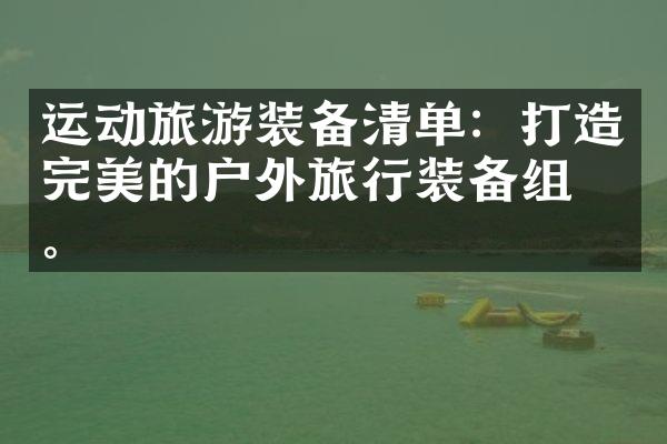 运动旅游装备清单：打造完美的户外旅行装备组合。