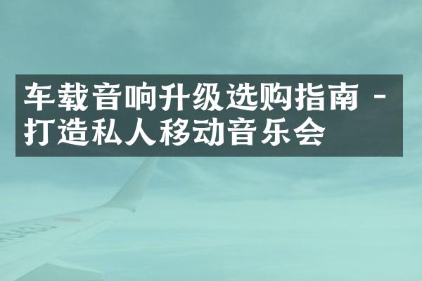 车载音响升级选购指南 - 打造私人移动音乐会