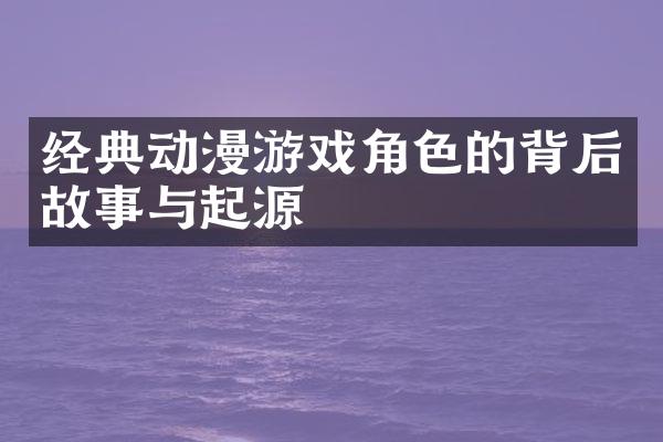 经典动漫游戏角色的背后故事与起源