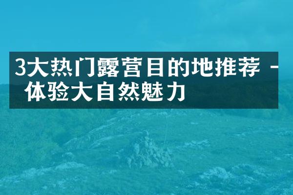 3大热门露营目的地推荐 - 体验大自然魅力
