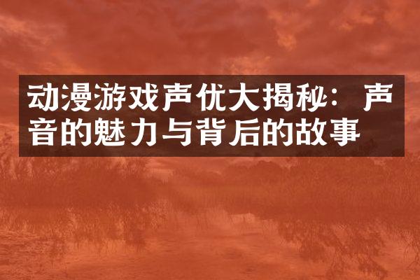 动漫游戏声优大揭秘：声音的魅力与背后的故事