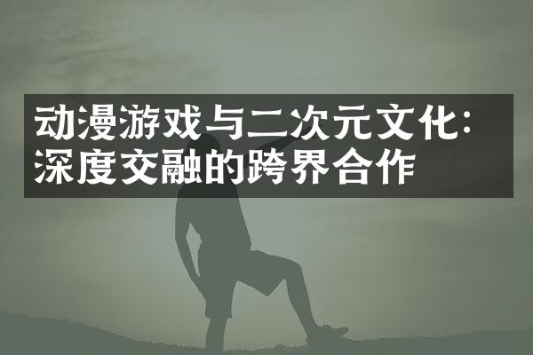动漫游戏与二次元文化：深度交融的跨界合作