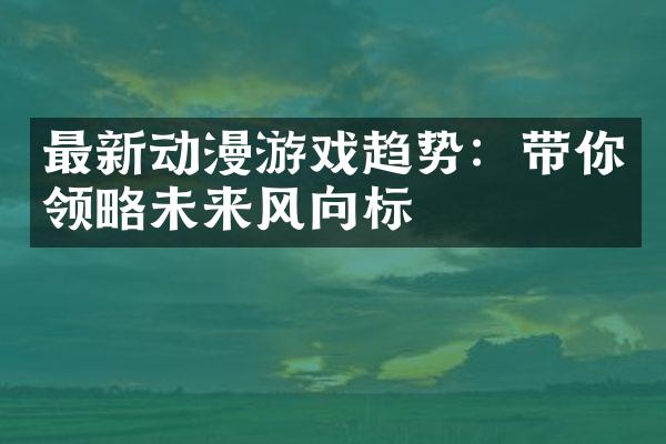 最新动漫游戏趋势：带你领略未来风向标