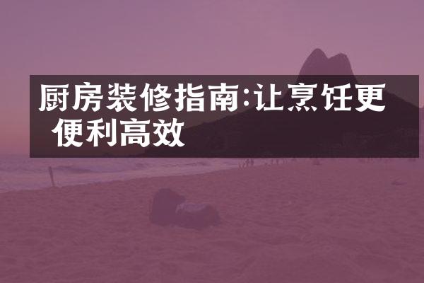 厨房装修指南:让烹饪更加便利高效