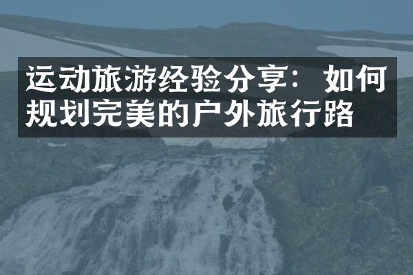 运动旅游经验分享：如何规划完美的户外旅行路线