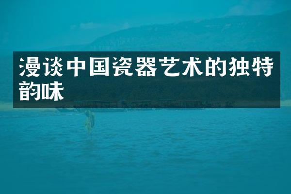 漫谈中国瓷器艺术的独特韵味