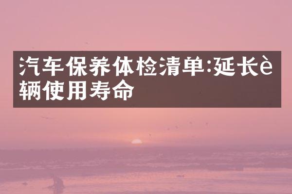 汽车保养体检清单:延长车辆使用寿命