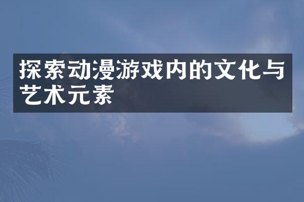 探索动漫游戏内的文化与艺术元素
