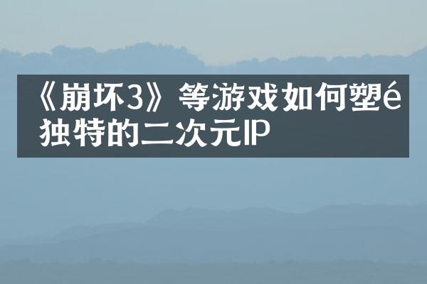 《崩坏3》等游戏如何塑造独特的二次元IP