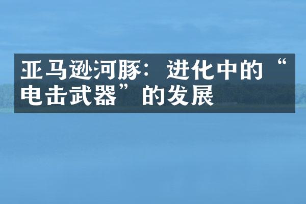 亚马逊河豚：进化中的“电击武器”的发展