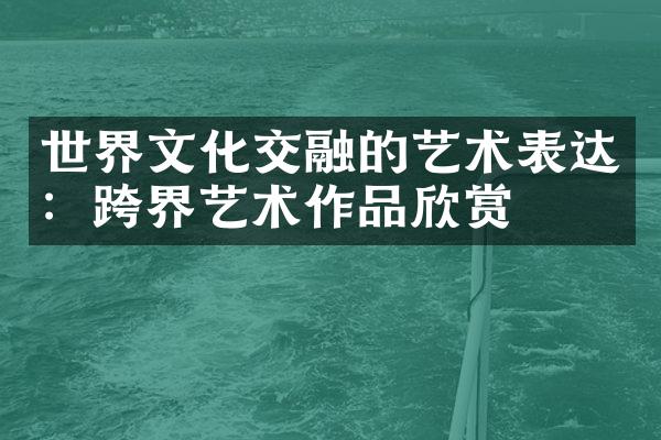 世界文化交融的艺术表达：跨界艺术作品欣赏