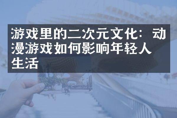游戏里的二次元文化：动漫游戏如何影响年轻人的生活