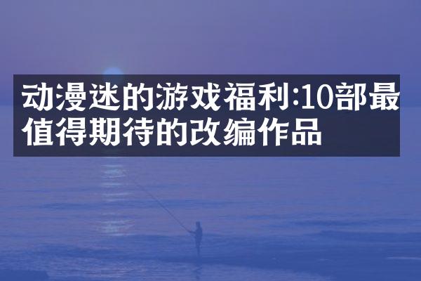动漫迷的游戏福利:10部最值得期待的改编作品