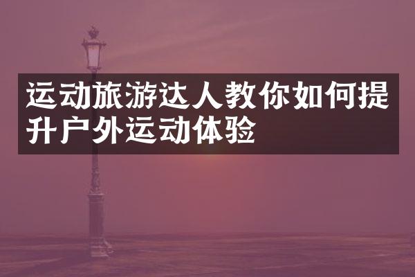 运动旅游达人教你如何提升户外运动体验
