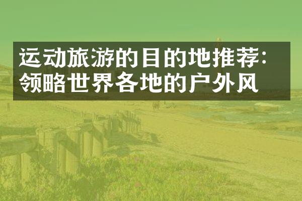 运动旅游的目的地推荐：领略世界各地的户外风光